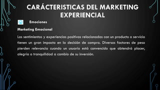 CARÁCTERISTICAS DEL MARKETING
EXPERIENCIAL
Emociones
Marketing Emocional
Los sentimientos y experiencias positivas relacionadas con un producto o servicio
tienen un gran impacto en la decisión de compra. Diversos factores de peso
pierden relevancia cuando un usuario está convencido que obtendrá placer,
alegría o tranquilidad a cambio de su inversión.
 