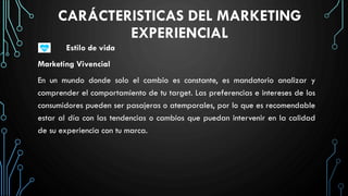 CARÁCTERISTICAS DEL MARKETING
EXPERIENCIAL
Estilo de vida
Marketing Vivencial
En un mundo donde solo el cambio es constante, es mandatorio analizar y
comprender el comportamiento de tu target. Las preferencias e intereses de los
consumidores pueden ser pasajeras o atemporales, por lo que es recomendable
estar al día con las tendencias o cambios que puedan intervenir en la calidad
de su experiencia con tu marca.
 
