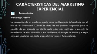 CARÁCTERISTICAS DEL MARKETING
EXPERIENCIAL
Pensamientos
Marketing Creativo
La percepción de un producto puede verse positivamente influenciada por el
uso de la creatividad. Cuando se trata de los procesos cognitivos para la
elección de un producto un cliente suele estar más motivado y preferir la
experiencia de dar resolución a sus problemas al escoger la marca que sepa
entregar soluciones con cierto grado de innovación y funcionalidad.
 