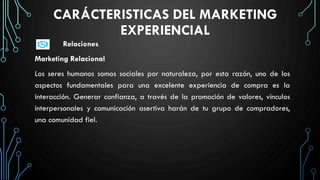 CARÁCTERISTICAS DEL MARKETING
EXPERIENCIAL
Relaciones
Marketing Relacional
Los seres humanos somos sociales por naturaleza, por esta razón, uno de los
aspectos fundamentales para una excelente experiencia de compra es la
interacción. Generar confianza, a través de la promoción de valores, vínculos
interpersonales y comunicación asertiva harán de tu grupo de compradores,
una comunidad fiel.
 