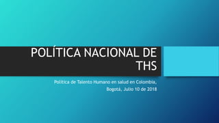 POLÍTICA NACIONAL DE
THS
Política de Talento Humano en salud en Colombia,
Bogotá, Julio 10 de 2018
 