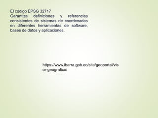 El código EPSG 32717
Garantiza definiciones y referencias
consistentes de sistemas de coordenadas
en diferentes herramientas de software,
bases de datos y aplicaciones.
https://www.ibarra.gob.ec/site/geoportal/vis
or-geografico/
