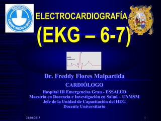 ELECTROCARDIOGRAFÍA
(EKG – 6-7)
Dr. Freddy Flores Malpartida
CARDIÓLOGO
Hospital III Emergencias Grau - ESSALUD
Maestría en Docencia e Investigación en Salud – UNMSM
Jefe de la Unidad de Capacitación del HEG
Docente Universitario
21/04/2015 1
 