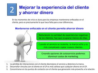 Mejorar la experiencia del cliente
   2          y ahorrar dinero
      En los momentos de crisis es duro para las empresas mantenerse enfocadas en el
      cliente, pero es precisamente lo que hace falta para crear diferencias.

         Mantenerse enfocado en el cliente permite ahorrar dinero

                                   Reduciendo la cantidad de experiencias negativas
                                   de los clientes, hay que ocuparse menos de ellas.

                                   Cuando el servicio se resiente, la marca sufre y es
                                       más complicado captar nuevos clientes.

                                      Creando opciones de autoservicio podemos
                                            disminuir costos de marketing.


1. La pérdida de interacciones con el cliente desmejora el servicio y deteriora la marca.
2. Desarrollar vínculos con el cliente en el LP es más valioso que cualquier ahorro en el CP.
3. Concentrarse en los puntos de contacto con el cliente que generarán más provecho a la relación.
 
