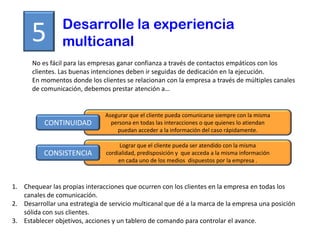 Desarrolle la experiencia
      5          multicanal
      No es fácil para las empresas ganar confianza a través de contactos empáticos con los
      clientes. Las buenas intenciones deben ir seguidas de dedicación en la ejecución.
      En momentos donde los clientes se relacionan con la empresa a través de múltiples canales
      de comunicación, debemos prestar atención a…


                               Asegurar que el cliente pueda comunicarse siempre con la misma
           CONTINUIDAD           persona en todas las interacciones o que quienes lo atiendan
                                   puedan acceder a la información del caso rápidamente.

                                     Lograr que el cliente pueda ser atendido con la misma
          CONSISTENCIA          cordialidad, predisposición y que acceda a la misma información
                                     en cada uno de los medios dispuestos por la empresa .



1. Chequear las propias interacciones que ocurren con los clientes en la empresa en todas los
   canales de comunicación.
2. Desarrollar una estrategia de servicio multicanal que dé a la marca de la empresa una posición
   sólida con sus clientes.
3. Establecer objetivos, acciones y un tablero de comando para controlar el avance.
 