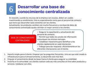 Desarrollar una base de
     6          conocimiento centralizada
      En recesión, cuando los recursos de la empresa son escasos, deben ser usados
      maximizando su rendimiento. Esto es especialmente cierto para el personal de contacto
      que tiene que desarrollar lazos estrechos con los clientes.
      Actualmente, los productos cambian con mucha frecuencia y una base de datos de
      conocimiento centralizada ayuda a brindar un mejor servicio a los clientes.

                                          Asegurar la capacitación y actualización del
                                        personal de contacto.
                                         Permitir que todos los canales de información
        BASE DE CONOCIMIENTO
                                        comuniquen los mismos mensajes.
            CENTRALIZADO
                                         Establecer mecanismo para identificar a los
                                        clientes rápidamente en cada interacción.
                                         Trabajar para dar respuesta eficientemente en las
                                        diferentes interacciones con el cliente.

1. Hacerlo simple para el cliente. Empezar por las preguntas frecuentes. Una vez que esté creada la
   infraestructura para el almacenamiento, su desarrollo será más fácil.
2. Empujar el conocimiento desde las bases hacia el cliente para asegurar su visibilidad.
3. Incluirlo en la comunidad. Los clientes realizan cada vez más consultas on-line sobre productos y
   servicios. Colaborar con ellos.
 