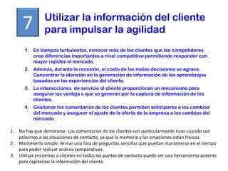 Utilizar la información del cliente
     7          para impulsar la agilidad
      1. En tiempos turbulentos, conocer más de los clientes que los competidores
         crea diferencias importantes a nivel competitivo permitiendo responder con
         mayor rapidez el mercado.
      2. Además, durante la recesión, el costo de las malas decisiones se agrava.
         Concentrar la atención en la generación de información de los aprendizajes
         basados en las experiencias del cliente.
      3. La interacciones de servicio al cliente proporcionan un mecanismo para
         asegurar las ventaja s que se generan por la captura de información de los
         clientes.
      4. Gestionar los comentarios de los clientes permiten anticiparse a los cambios
         del mercado y asegurar el ajuste de la oferta de la empresa a los cambios del
         mercado.

1. No hay que demorarse. Los comentarios de los clientes son particularmente ricos cuando son
   próximos a las situaciones de contacto, ya que la memoria y las emociones están frescas.
2. Mantenerlo simple. Armar una lista de preguntas sencillas que puedan mantenerse en el tiempo
   para poder realizar análisis comparativos.
3. Utilizar encuestas a clientes en todos los puntos de contacto puede ser una herramienta potente
   para capitalizar la información del cliente.
 