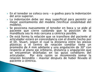  En el tenedor se coloca cera – o godiva para la indentación
del arco superior.
 La indentación debe ser muy superficial para permitir un
mejor asentamiento del modelo (Verificar estabilidad del
modelo).
 Se posiciona nuevamente el tenedor en boca y se pide al
paciente que cierre cuidando que la posición de la
mandíbula sea lo más cercana a céntrica posible.
 De está forma la relación que se transfiere del paciente al
articulador estará en concordancia con el diseño hecho por
el Dr. Stuart, según el cual la distancia entre las piezas
plásticas y el centro de rotación condilar tiene un
promedio de 4 mm adelante y una angulación de 30º con
respecto al plano eje orbitario, distancia y angulación que
se encuentran diseñadas en las guías condilares del
articulador. Por ésta razón se recomienda tomar la
relación bicondilo – maxilar después de haber llevado el
paciente a céntrica.
 