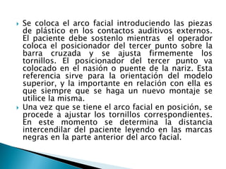  Se coloca el arco facial introduciendo las piezas
de plástico en los contactos auditivos externos.
El paciente debe sostenlo mientras el operador
coloca el posicionador del tercer punto sobre la
barra cruzada y se ajusta firmemente los
tornillos. El posicionador del tercer punto va
colocado en el nasión o puente de la nariz. Esta
referencia sirve para la orientación del modelo
superior, y la importante en relación con ella es
que siempre que se haga un nuevo montaje se
utilice la misma.
 Una vez que se tiene el arco facial en posición, se
procede a ajustar los tornillos correspondientes.
En este momento se determina la distancia
intercendilar del paciente leyendo en las marcas
negras en la parte anterior del arco facial.
 