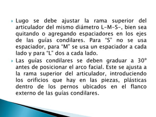  Lugo se debe ajustar la rama superior del
articulador del mismo diámetro L-M-S-, bien sea
quitando o agregando espaciadores en los ejes
de las guías condilares. Para “S” no se usa
espaciador, para “M” se usa un espaciador a cada
lado y para “L” dos a cada lado.
 Las guías condilares se deben graduar a 30º
antes de posicionar el arco facial. Este se ajusta a
la rama superior del articulador, introduciendo
los orificios que hay en las piezas, plásticas
dentro de los pernos ubicados en el flanco
externo de las guías condilares.
 