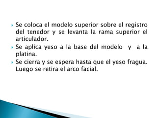  Se coloca el modelo superior sobre el registro
del tenedor y se levanta la rama superior el
articulador.
 Se aplica yeso a la base del modelo y a la
platina.
 Se cierra y se espera hasta que el yeso fragua.
Luego se retira el arco facial.
 