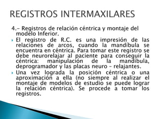 4.- Registros de relación céntrica y montaje del
modelo Inferior.
 El registro de R.C. es una impresión de las
relaciones de arcos, cuando la mandíbula se
encuentra en céntrica. Para tomar este registro se
debe neurorelajar al paciente para conseguir la
céntrica: manipulación de la mandíbula,
deprogramador y las placas neuro – relajantes.
 Una vez lograda la posición céntrica o una
aproximación a ella (no siempre al realizar el
montaje de modelos de estudio se puede lograr
la relación céntrica). Se procede a tomar los
registros.
 