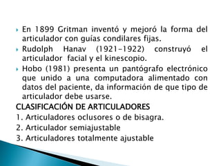  En 1899 Gritman inventó y mejoró la forma del
articulador con guías condilares fijas.
 Rudolph Hanav (1921-1922) construyó el
articulador facial y el kinescopio.
 Hobo (1981) presenta un pantógrafo electrónico
que unido a una computadora alimentado con
datos del paciente, da información de que tipo de
articulador debe usarse.
CLASIFICACIÓN DE ARTICULADORES
1. Articuladores oclusores o de bisagra.
2. Articulador semiajustable
3. Articuladores totalmente ajustable
 