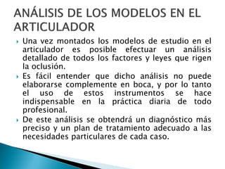  Una vez montados los modelos de estudio en el
articulador es posible efectuar un análisis
detallado de todos los factores y leyes que rigen
la oclusión.
 Es fácil entender que dicho análisis no puede
elaborarse complemente en boca, y por lo tanto
el uso de estos instrumentos se hace
indispensable en la práctica diaria de todo
profesional.
 De este análisis se obtendrá un diagnóstico más
preciso y un plan de tratamiento adecuado a las
necesidades particulares de cada caso.
 