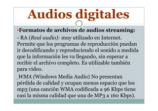 •Formatos de archivos de audios streaming:
- RA (Real audio): muy utilizado en Internet.
Permite que los programas de reproducción puedan
ir decodificando y reproduciendo el sonido a medida
que la información les va llegando, sin esperar a
Audios digitales
que la información les va llegando, sin esperar a
recibir el archivo completo. Es utilizable también
para video.
WMA (Windows Media Audio) No presentan
pérdida de calidad y ocupan menos espacio que los
mp3 (una canción WMA codificada a 96 Kbps tiene
casi la misma calidad que una de MP3 a 160 Kbps).
 