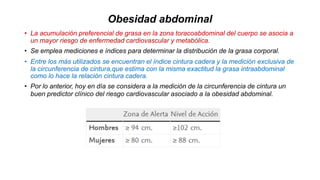 Obesidad abdominal
• La acumulación preferencial de grasa en la zona toracoabdominal del cuerpo se asocia a
un mayor riesgo de enfermedad cardiovascular y metabólica.
• Se emplea mediciones e índices para determinar la distribución de la grasa corporal.
• Entre los más utilizados se encuentran el índice cintura cadera y la medición exclusiva de
la circunferencia de cintura,que estima con la misma exactitud la grasa intraabdominal
como lo hace la relación cintura cadera.
• Por lo anterior, hoy en día se considera a la medición de la circunferencia de cintura un
buen predictor clínico del riesgo cardiovascular asociado a la obesidad abdominal.
 