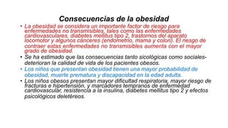 Consecuencias de la obesidad
• La obesidad se considera un importante factor de riesgo para
enfermedades no transmisibles, tales como las enfermedades
cardiovasculares, diabetes mellitus tipo 2, trastornos del aparato
locomotor y algunos cánceres (endometrio, mama y colon). El riesgo de
contraer estas enfermedades no transmisibles aumenta con el mayor
grado de obesidad.
• Se ha estimado que las consecuencias tanto sicológicas como sociales-
deterioran la calidad de vida de los pacientes obesos.
• Los niños que presentan obesidad tienen una mayor probabilidad de
obesidad, muerte prematura y discapacidad en la edad adulta.
• Los niños obesos presentan mayor dificultad respiratoria, mayor riesgo de
fracturas e hipertensión, y marcadores tempranos de enfermedad
cardiovascular, resistencia a la insulina, diabetes mellitus tipo 2 y efectos
psicológicos deletéreos.
 