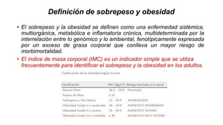 Definición de sobrepeso y obesidad
• El sobrepeso y la obesidad se definen como una enfermedad sistémica,
multiorgánica, metabólica e inflamatoria crónica, multideterminada por la
interrelación entre lo genómico y lo ambiental, fenotípicamente expresada
por un exceso de grasa corporal que conlleva un mayor riesgo de
morbimortalidad.
• El índice de masa corporal (IMC) es un indicador simple que se utiliza
frecuentemente para identificar el sobrepeso y la obesidad en los adultos.
 
