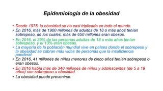 Epidemiología de la obesidad
• Desde 1975, la obesidad se ha casi triplicado en todo el mundo.
• En 2016, más de 1900 millones de adultos de 18 o más años tenían
sobrepeso, de los cuales, más de 650 millones eran obesos.
• En 2016, el 39% de las personas adultas de 18 o más años tenían
sobrepeso, y el 13% eran obesas.
• La mayoría de la población mundial vive en países donde el sobrepeso y
la obesidad se cobran más vidas de personas que la insuficiencia
ponderal.
• En 2016, 41 millones de niños menores de cinco años tenían sobrepeso o
eran obesos.
• En 2016 había más de 340 millones de niños y adolescentes (de 5 a 19
años) con sobrepeso u obesidad.
• La obesidad puede prevenirse.
 