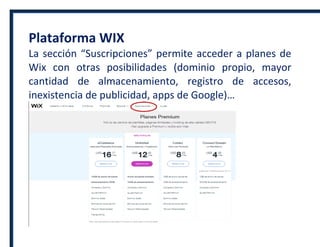 Plataforma WIX
La sección “Suscripciones” permite acceder a planes de
Wix con otras posibilidades (dominio propio, mayor
cantidad de almacenamiento, registro de accesos,
inexistencia de publicidad, apps de Google)…
 