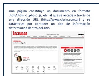 Una página constituye un documento en formato
.htm/.html o .php o .js, etc. al que se accede a través de
una dirección URL (http://www.clarin.com.ar) y se
caracteriza por contener un tipo de información
determinada dentro del sitio.
 
