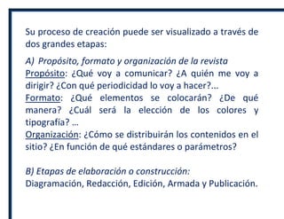 Su proceso de creación puede ser visualizado a través de
dos grandes etapas:
A) Propósito, formato y organización de la revista
Propósito: ¿Qué voy a comunicar? ¿A quién me voy a
dirigir? ¿Con qué periodicidad lo voy a hacer?...
Formato: ¿Qué elementos se colocarán? ¿De qué
manera? ¿Cuál será la elección de los colores y
tipografía? …
Organización: ¿Cómo se distribuirán los contenidos en el
sitio? ¿En función de qué estándares o parámetros?
B) Etapas de elaboración o construcción:
Diagramación, Redacción, Edición, Armada y Publicación.
 