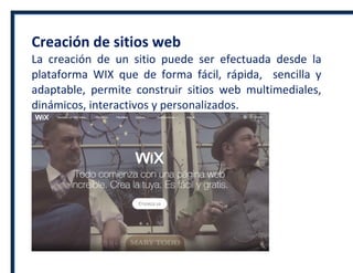 Creación de sitios web
La creación de un sitio puede ser efectuada desde la
plataforma WIX que de forma fácil, rápida, sencilla y
adaptable, permite construir sitios web multimediales,
dinámicos, interactivos y personalizados.
 