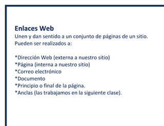 Enlaces Web
Unen y dan sentido a un conjunto de páginas de un sitio.
Pueden ser realizados a:
*Dirección Web (externa a nuestro sitio)
*Página (interna a nuestro sitio)
*Correo electrónico
*Documento
*Principio o final de la página.
*Anclas (las trabajamos en la siguiente clase).
 