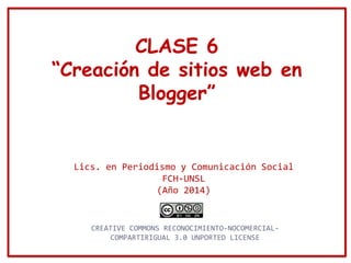 CLASE 6
“Creación de sitios web en
Blogger”
Lics. en Periodismo y Comunicación Social
FCH-UNSL
(Año 2014)
CREATIVE COMMONS RECONOCIMIENTO-NOCOMERCIAL-
COMPARTIRIGUAL 3.0 UNPORTED LICENSE
 