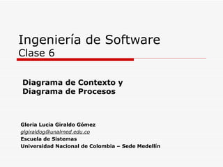 Ingeniería de Software Clase 6 Gloria Lucia Giraldo  Gómez [email_address] Escuela de Sistemas Universidad Nacional de Colombia – Sede Medellín Diagrama de Contexto y  Diagrama de Procesos  