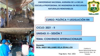 Tingo María – Perú 2022
Docente:
M.Sc. ANDY WILLIAMS VELA ZEVALLOS
UNIVERSIDAD NACIONAL AGRARIA DE LA SELVA
ESCUELA PROFESIONAL DE INGENIERIA EN RECURSOS
NATURALES RENOVABLES
CURSO: POLÍTICA Y LEGISLACIÓN RN
CICLO: 2021 - II
UNIDAD: II – SESIÓN 7
TEMA: CONVENIOS INTERNACIONALES
Créditos A:
Ramón Bahamonde Bachet
Asesor de la Dir. Gen. de
Tratados
 