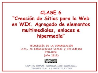 CLASE 6
“Creación de Sitios para la Web
en WIX. Agregado de elementos
multimediales, enlaces e
hipermedia”
TECNOLOGÍA DE LA COMUNICACIÓN
Lics. en Comunicación Social y Periodismo
FCH-UNSL
(Año 2015)
CREATIVE COMMONS RECONOCIMIENTO-NOCOMERCIAL-
COMPARTIRIGUAL 3.0 UNPORTED LICENSE
 