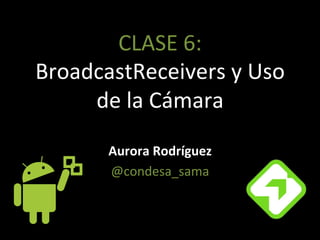 CLASE'6:'
BroadcastReceivers'y'Uso'
de'la'Cámara'
Aurora&Rodríguez&
@condesa_sama'
 
