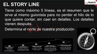 EL STORY LINE
Tiene como máximo 5 líneas, es el resumen que le
sirve al mismo guionista para no perder el hilo de lo
que q...