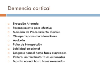 Demencia cortical
 Evocación Alterada
 Reconocimiento poco efectivo
 Memoria de Procedimiento efectiva
 Visuopercepcion con alteraciones
 Acalculia
 Falta de introspección
 Labilidad emocional
 Lenguaje normal hasta fases avanzadas
 Postura normal hasta fases avanzadas
 Marcha normal hasta fases avanzadas
 
