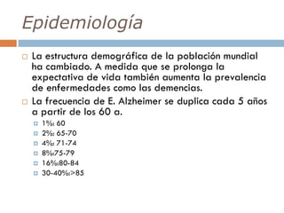 Epidemiología
 La estructura demográfica de la población mundial
ha cambiado. A medida que se prolonga la
expectativa de vida también aumenta la prevalencia
de enfermedades como las demencias.
 La frecuencia de E. Alzheimer se duplica cada 5 años
a partir de los 60 a.
 1%: 60
 2%: 65-70
 4%: 71-74
 8%:75-79
 16%:80-84
 30-40%:>85
 