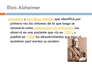 Elois Alzheimer
psiquiatra y neurólogo alemán que identificó por
primera vez los síntomas de lo que luego se
conocería como enfermedad de Alzheimer. Los
observó en una paciente que vio en 1901, y
publicó en 1906 los descubrimientos que hizo al
examinar post mortem su cerebro
 