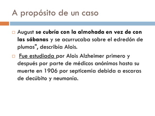 A propósito de un caso
 August se cubría con la almohada en vez de con
las sábanas y se acurrucaba sobre el edredón de
plumas", describía Alois.
 Fue estudiada por Alois Alzheimer primero y
después por parte de médicos anónimos hasta su
muerte en 1906 por septicemia debida a escaras
de decúbito y neumonía.
 