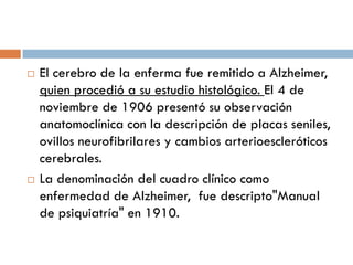  El cerebro de la enferma fue remitido a Alzheimer,
quien procedió a su estudio histológico. El 4 de
noviembre de 1906 presentó su observación
anatomoclínica con la descripción de placas seniles,
ovillos neurofibrilares y cambios arterioescleróticos
cerebrales.
 La denominación del cuadro clínico como
enfermedad de Alzheimer, fue descripto"Manual
de psiquiatría" en 1910.
 