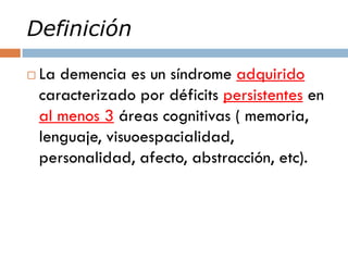 Definición
 La demencia es un síndrome adquirido
caracterizado por déficits persistentes en
al menos 3 áreas cognitivas ( memoria,
lenguaje, visuoespacialidad,
personalidad, afecto, abstracción, etc).
 