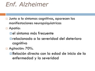 Enf. Alzheimer
 Junto a lo síntomas cognitivos, aparecen las
manifestaciones neuropsiquiatricas
 Apatía:
el síntoma más frecuente
relacionado a la severidad del deterioro
cognitivo
 Agitación: 70%.
Relación directa con la edad de inicio de la
enfermedad y la severidad
 