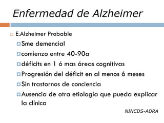 Enfermedad de Alzheimer
 E.Alzheimer Probable
Sme demencial
comienzo entre 40-90a
déficits en 1 ó mas áreas cognitivas
Progresión del déficit en al menos 6 meses
Sin trastornos de conciencia
Ausencia de otra etiología que pueda explicar
la clínica
NINCDS-ADRA
 