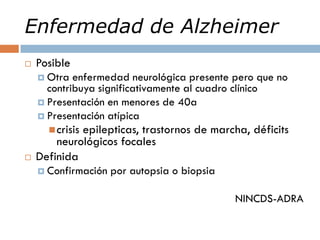 Enfermedad de Alzheimer
 Posible
 Otra enfermedad neurológica presente pero que no
contribuya significativamente al cuadro clínico
 Presentación en menores de 40a
 Presentación atípica
crisis epilepticas, trastornos de marcha, déficits
neurológicos focales
 Definida
 Confirmación por autopsia o biopsia
NINCDS-ADRA
 
