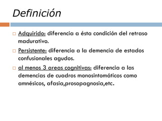 Definición
 Adquirido: diferencia a ésta condición del retraso
madurativo.
 Persistente: diferencia a la demencia de estados
confusionales agudos.
 al menos 3 areas cognitivas: diferencia a las
demencias de cuadros monosintomáticos como
amnésicos, afasia,prosopagnosia,etc.
 