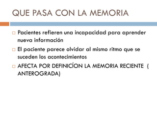 QUE PASA CON LA MEMORIA
 Pacientes refieren una incapacidad para aprender
nueva información
 El paciente parece olvidar al mismo ritmo que se
suceden los acontecimientos
 AFECTA POR DEFINICÍON LA MEMORIA RECIENTE (
ANTEROGRADA)
 