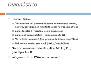 Diagnóstico
 Examen físico:
 Observación del paciente durante la entrevista: actitud,
postura, participación manifestaciones neuropsiquiátricas.
 signos focales ? (vascular, lesión expansiva)
 signos extrapiramidales? (compromiso de GB)
 Movimientos oculares? (compromiso de tronco encefálico)
 PNP o compromiso sensitivo? (tóxico/metabólico)
 No esta recomendado de rutina SPECT, PET,
genotipo APOE .
 Imágenes: TC o RNM se recomienda.
 