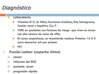 Diagnóstico
 Laboratorio:
 Vitamina B12, ác fólico, hormonas tiroideas, Esd, hemograma,
función renal y hepática, Ca, P .
 VDRL en pacientes con factores de riesgo que viven en áreas
con alto número de casos de sífilis.
 En casos sospechosos, se recomienda realizar Proteína 14-3-3
para descartar enf por priones
 HIV
 Punción Lumbar (sospecha clínica)
 cáncer
 infección del SNC
 paciente joven
 progresión rápida
 