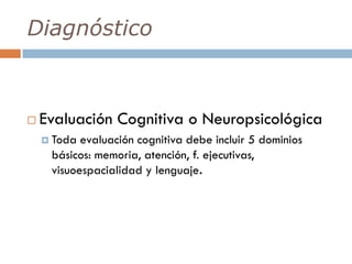Diagnóstico
 Evaluación Cognitiva o Neuropsicológica
 Toda evaluación cognitiva debe incluir 5 dominios
básicos: memoria, atención, f. ejecutivas,
visuoespacialidad y lenguaje.
 
