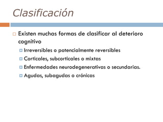 Clasificación
 Existen muchas formas de clasificar al deterioro
cognitivo
 Irreversibles o potencialmente reversibles
 Corticales, subcorticales o mixtas
 Enfermedades neurodegenerativas o secundarias.
 Agudas, subagudas o crónicas
 