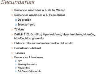 Secundarias
 Demencia asociadas a E. de la Mielina
 Demencias asociadas a E. Psiquiátricas
 Depresión
 Esquizofrenia
 Tóxicas
 Déficit B12, ác.fólico, hipotiroidismo, hipertiroidismo, hiperCa,
hipoCa, hipo glucemia.
 Hidrocefalia normotensiva crónica del adulto
 Hematoma subdural
 Tumores
 Demencias Infecciosas
 HIV
 Meningitis cronica
 Neurosífilis
 Enf.Creutzfeld-Jacob
 